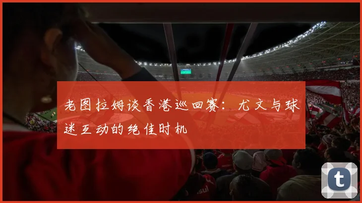 老图拉姆谈香港巡回赛：尤文与球迷互动的绝佳时机