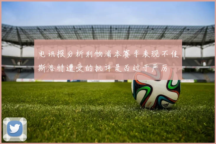 电讯报分析利物浦本赛季表现不佳斯洛特遭受的批评是否过于严厉