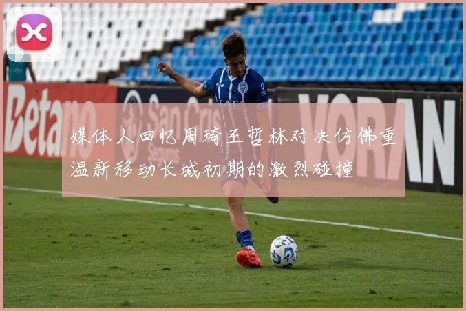媒体人回忆周琦王哲林对决仿佛重温新移动长城初期的激烈碰撞