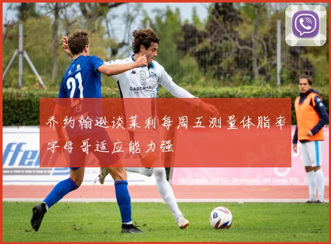 乔约翰逊谈莱利每周五测量体脂率字母哥适应能力强