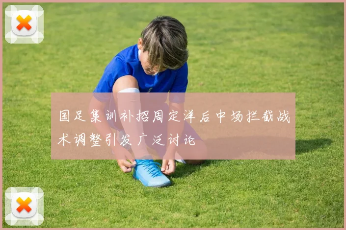 国足集训补招周定洋后中场拦截战术调整引发广泛讨论